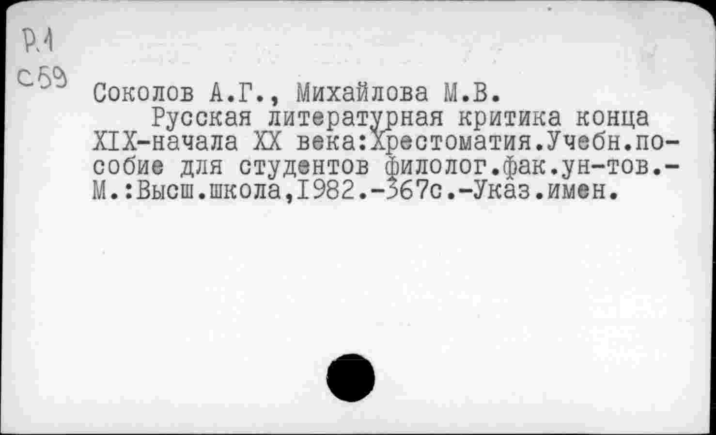 ﻿^4
с. эд
Соколов А.Г., Михайлова М.В.
Русская литературная критика конца Х1Х-начала XX века:Хрестоматия.Учебн.пособие для студентов филолог.фак.ун-тов.-М.:Высш.школа,I982.-567с.-Указ.имен.